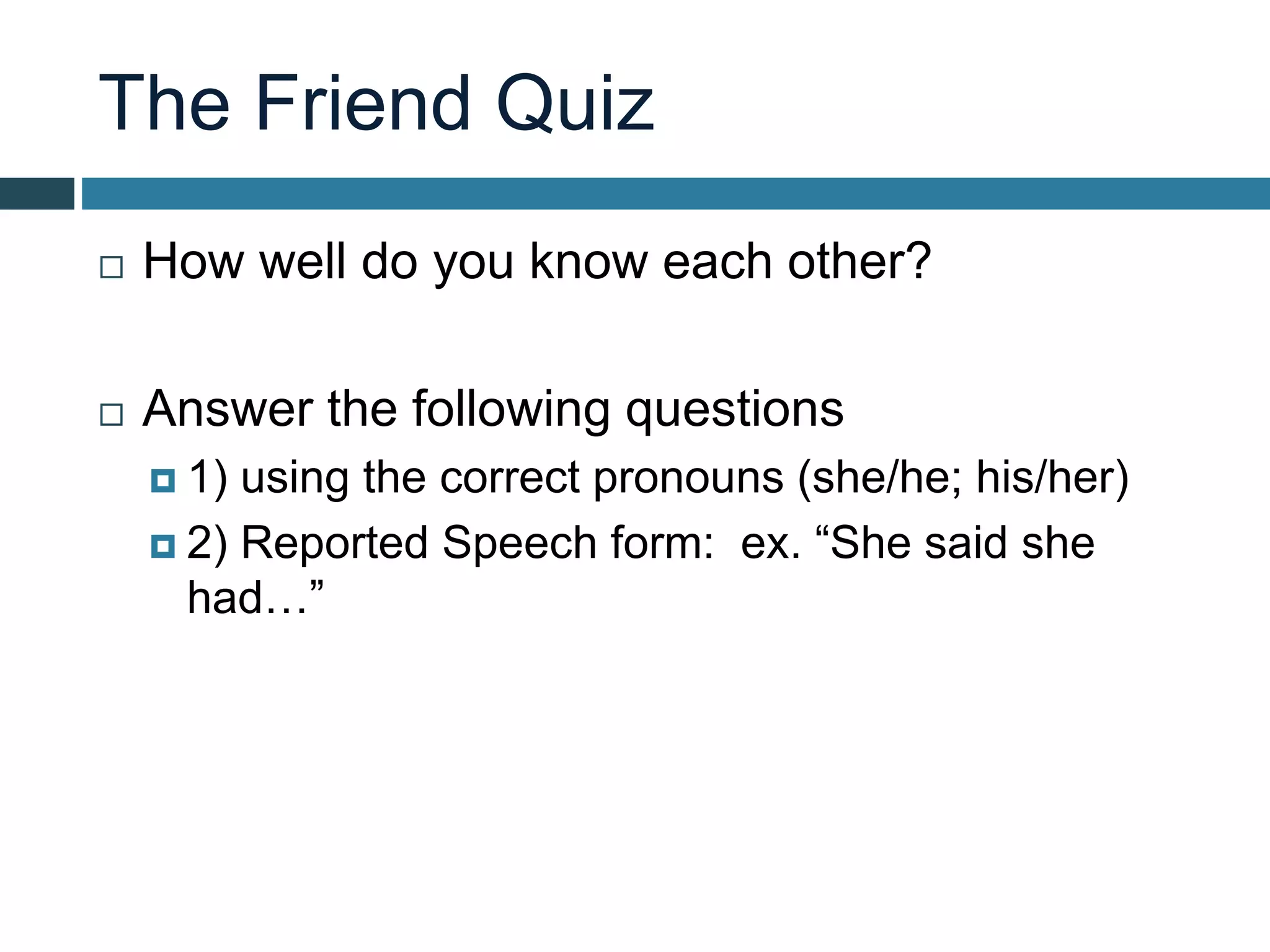 The Friend Quiz
 How well do you know each other?
 Answer the following questions
 1) using the correct pronouns (she/he; his/her)
 2) Reported Speech form: ex. “She said she
had…”
 