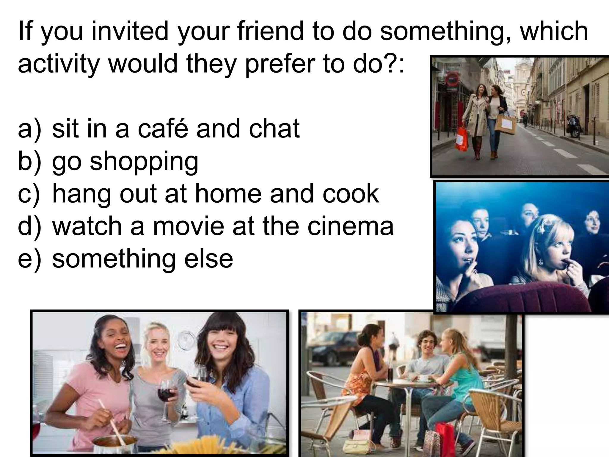 If you invited your friend to do something, which
activity would they prefer to do?:
a) sit in a café and chat
b) go shopping
c) hang out at home and cook
d) watch a movie at the cinema
e) something else
 