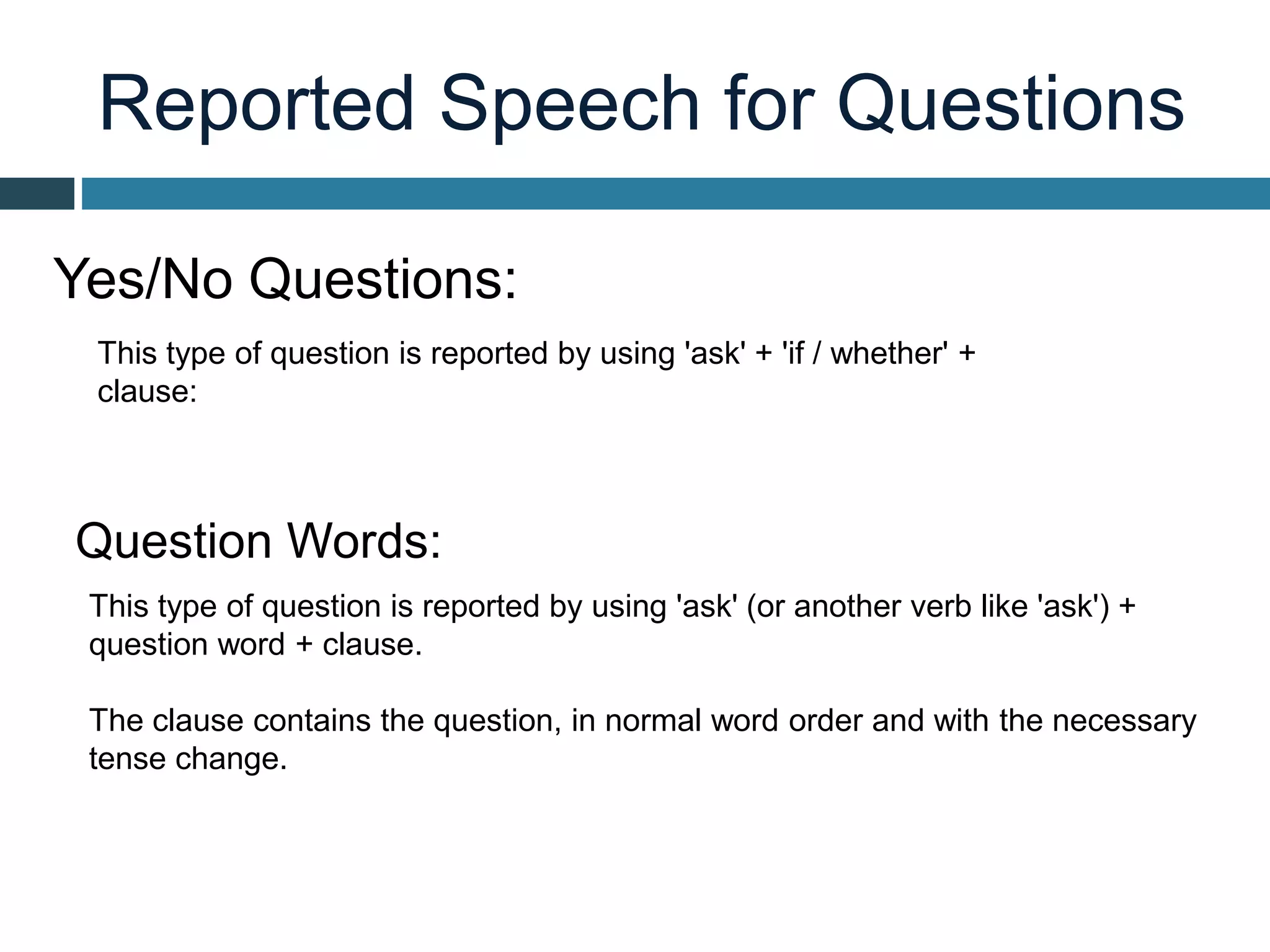 Reported Speech for Questions
This type of question is reported by using 'ask' + 'if / whether' +
clause:
Yes/No Questions:
Question Words:
This type of question is reported by using 'ask' (or another verb like 'ask') +
question word + clause.
The clause contains the question, in normal word order and with the necessary
tense change.
 