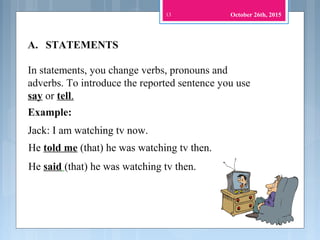 13
In statements, you change verbs, pronouns and
adverbs. To introduce the reported sentence you use
say or tell.
Jack: I am watching tv now.
He said (that) he was watching tv then.
He told me (that) he was watching tv then.
A. STATEMENTS
Example:
October 26th, 2015
 