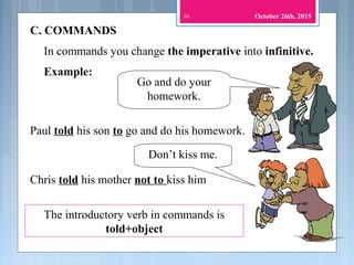 C. COMMANDS
In commands you change the imperative into infinitive.
Go and do your
homework.
Paul told his son to go and do his homework.
Don’t kiss me.
Chris told his mother not to kiss him
The introductory verb in commands is
told+object
16
Example:
October 26th, 2015
 