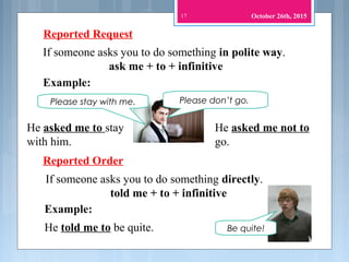 17
Reported Request
If someone asks you to do something in polite way.
ask me + to + infinitive
Example:
Please don’t go.
Reported Order
He asked me to stay
with him.
Please stay with me.
He asked me not to
go.
If someone asks you to do something directly.
told me + to + infinitive
Be quite!He told me to be quite.
Example:
October 26th, 2015
 