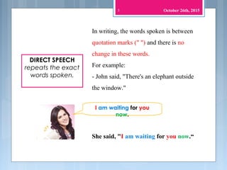 5
DIRECT SPEECH
repeats the exact
words spoken.
In writing, the words spoken is between
quotation marks (" ") and there is no
change in these words.
For example:
- John said, "There's an elephant outside
the window."
I am waiting for you
now.
She said, "I am waiting for you now.“
October 26th, 2015
 