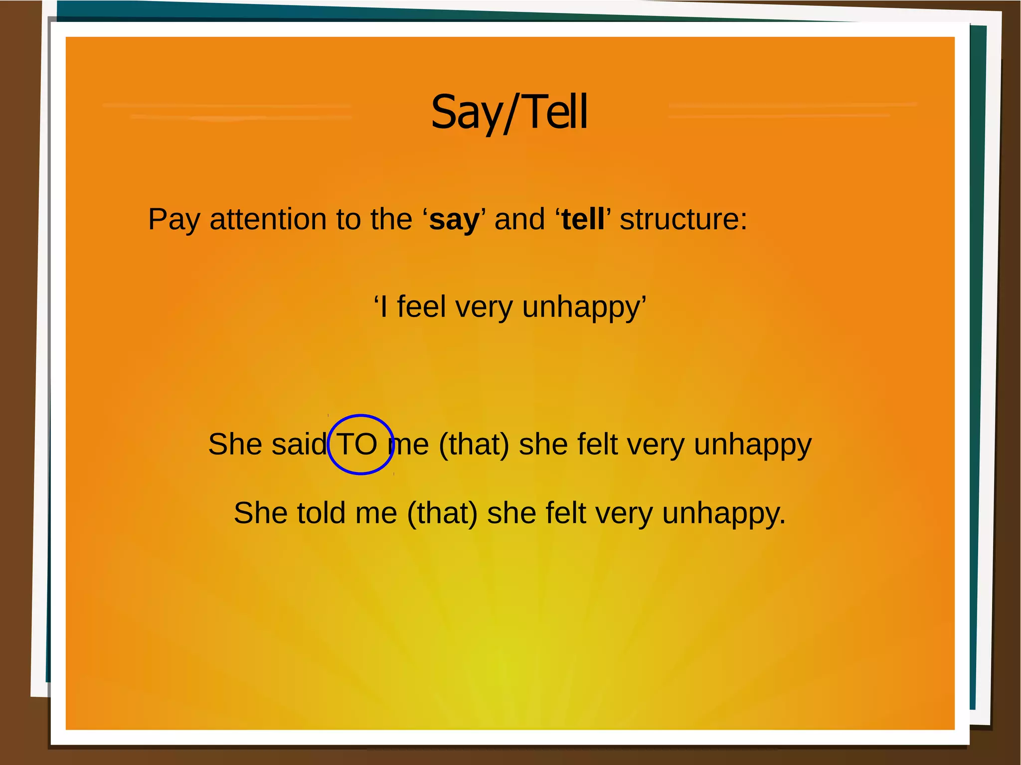 Say/Tell
Pay attention to the ‘say’ and ‘tell’ structure:
‘I feel very unhappy’
She said TO me (that) she felt very unhappy
She told me (that) she felt very unhappy.
 