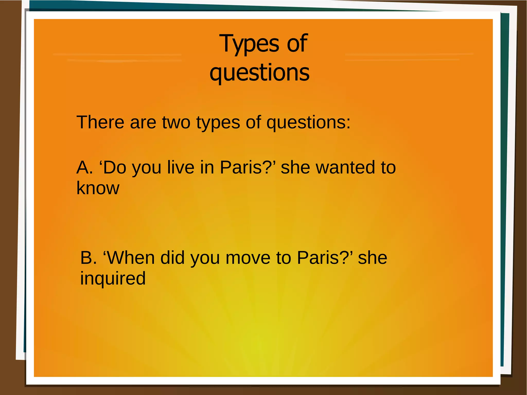 There are two types of questions:
A. ‘Do you live in Paris?’ she wanted to
know
B. ‘When did you move to Paris?’ she
inquired
Types of
questions
 