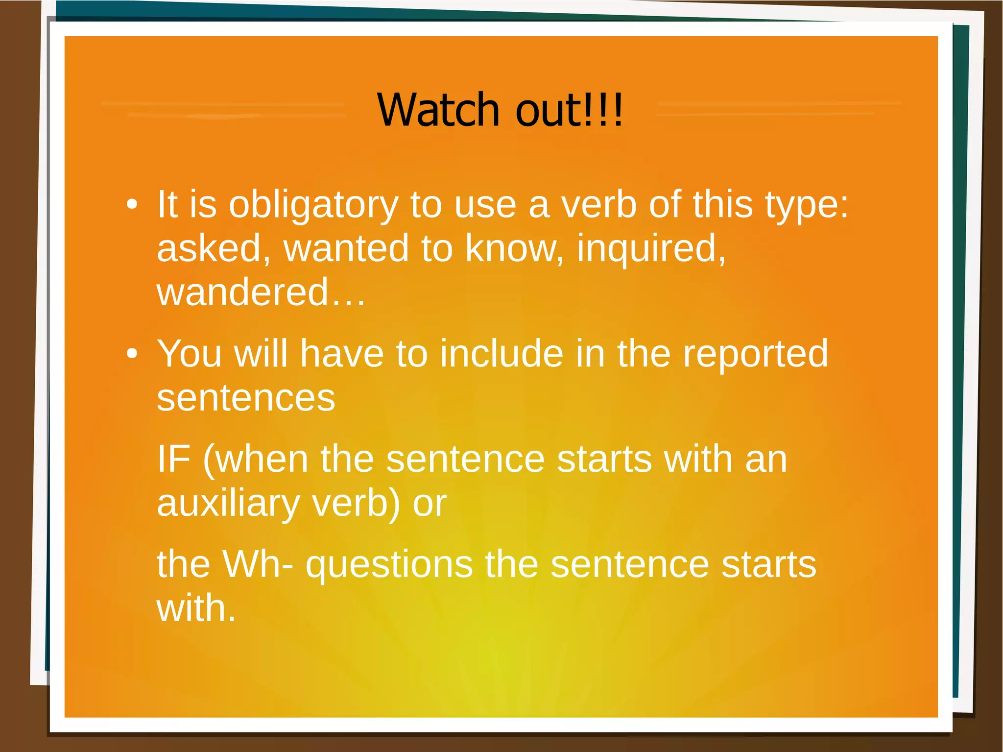 Watch out!!!
● It is obligatory to use a verb of this type:
asked, wanted to know, inquired,
wandered…
● You will have to include in the reported
sentences
IF (when the sentence starts with an
auxiliary verb) or
the Wh- questions the sentence starts
with.
 