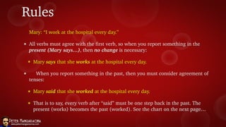 Rules
Mary: “I work at the hospital every day.”
๏ All verbs must agree with the first verb, so when you report something in the
present (Mary says…), then no change is necessary:
๏ Mary says that she works at the hospital every day.
๏ When you report something in the past, then you must consider agreement of
tenses:
๏ Mary said that she worked at the hospital every day.
๏ That is to say, every verb after “said” must be one step back in the past. The
present (works) becomes the past (worked). See the chart on the next page…
 