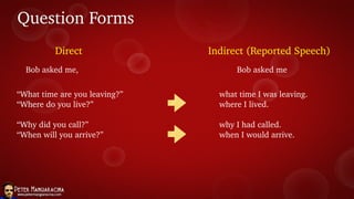 Question Forms
Direct Indirect (Reported Speech)
Bob asked me, Bob asked me
“What time are you leaving?”
“Where do you live?”
“Why did you call?”
“When will you arrive?”
what time I was leaving.
where I lived.
why I had called.
when I would arrive.
 