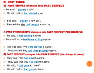 B) PAST TENSE
1) PAST SIMPLE changes into PAST PERFECT
 He said, “I started a Job”.
 He said that he had started a job.
 She said, “I bought a new car”.
 She said that she had bought a new car.
2) PAST PROGRESSIVE changes into PAST PERFECT PROGRESSIVE
 He said, “I was writing a poem”
 He said that he had been writing a poem.
 The kids said, “We were playing a game”.
 The kids said they had been playing a game.
3) PAST PERFECT changes into PAST PERFECT (No change in tense)
 They said, “We had won the game
 ” They said that they had won the game.
 He said, “I had gone to home”.
 He said that he had gone to home.
 