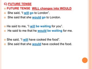 C) FUTURE TENSE
 FUTURE TENSE WILL changes into WOULD
 She said, “I will go to London”.
 She said that she would go to London.
 He said to me, “I will be waiting for you”.
 He said to me that he would be waiting for me.
 She said, “I will have cooked the food”.
 She said that she would have cooked the food.
 