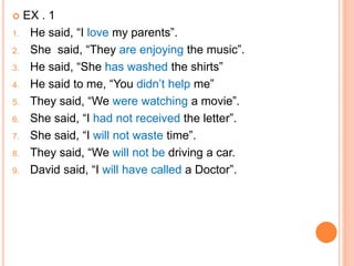  EX . 1
1. He said, “I love my parents”.
2. She said, “They are enjoying the music”.
3. He said, “She has washed the shirts”
4. He said to me, “You didn’t help me”
5. They said, “We were watching a movie”.
6. She said, “I had not received the letter”.
7. She said, “I will not waste time”.
8. They said, “We will not be driving a car.
9. David said, “I will have called a Doctor”.
 