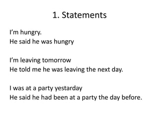 1. Statements
I’m hungry.
He said he was hungry
I’m leaving tomorrow
He told me he was leaving the next day.
I was at a party yestarday
He said he had been at a party the day before.
 