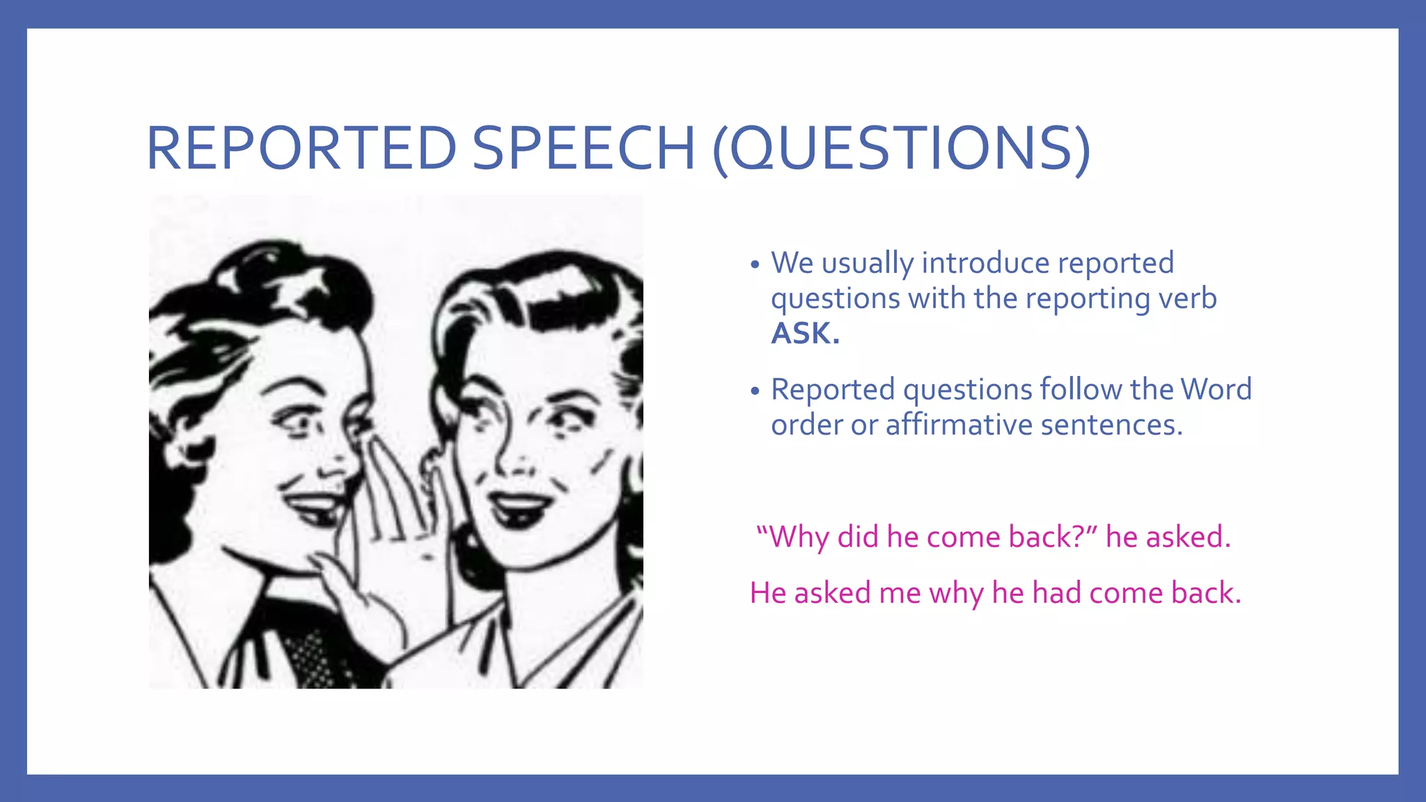 REPORTED SPEECH (QUESTIONS)
• We usually introduce reported
questions with the reporting verb
ASK.
• Reported questions follow the Word
order or affirmative sentences.
“Why did he come back?” he asked.
He asked me why he had come back.
 