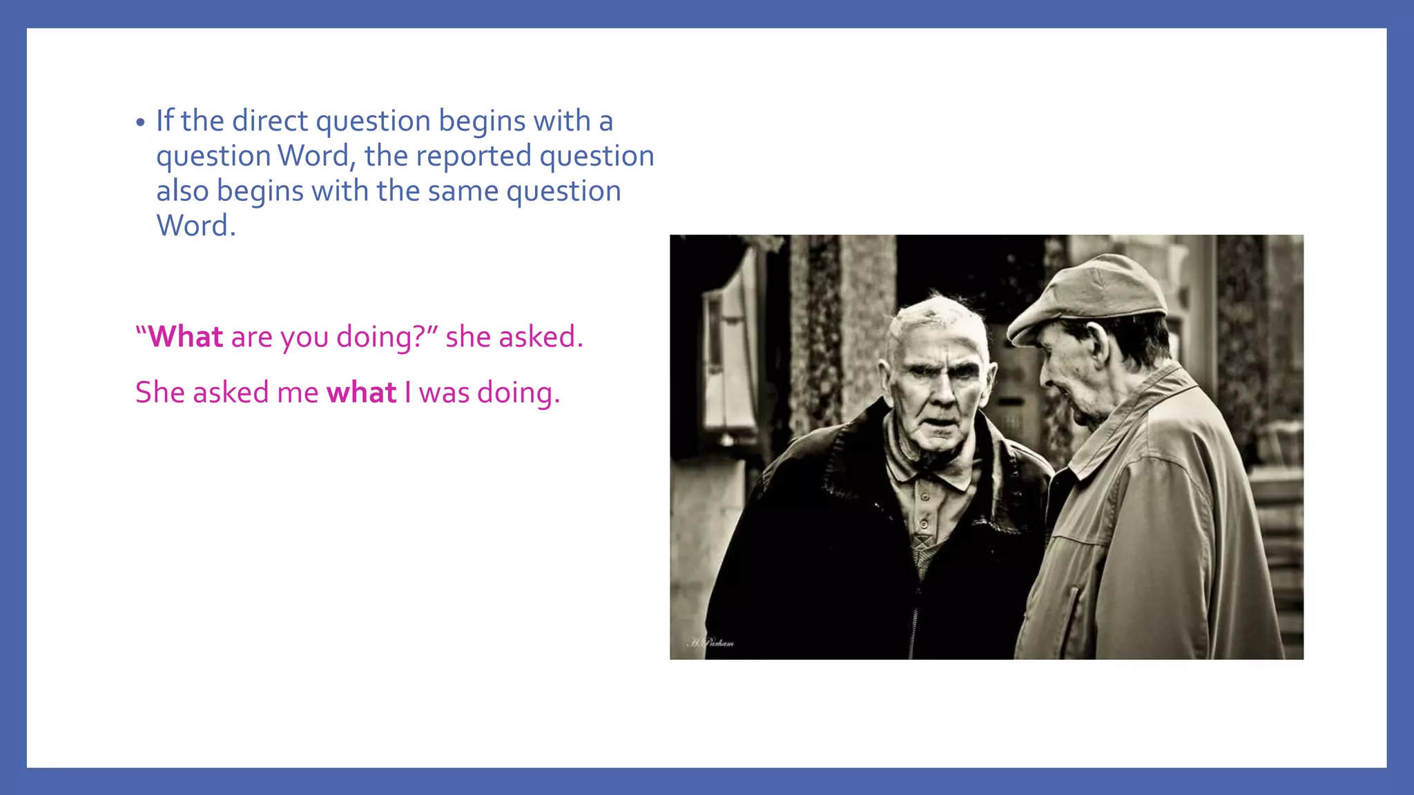 • If the direct question begins with a
question Word, the reported question
also begins with the same question
Word.
“What are you doing?” she asked.
She asked me what I was doing.
 