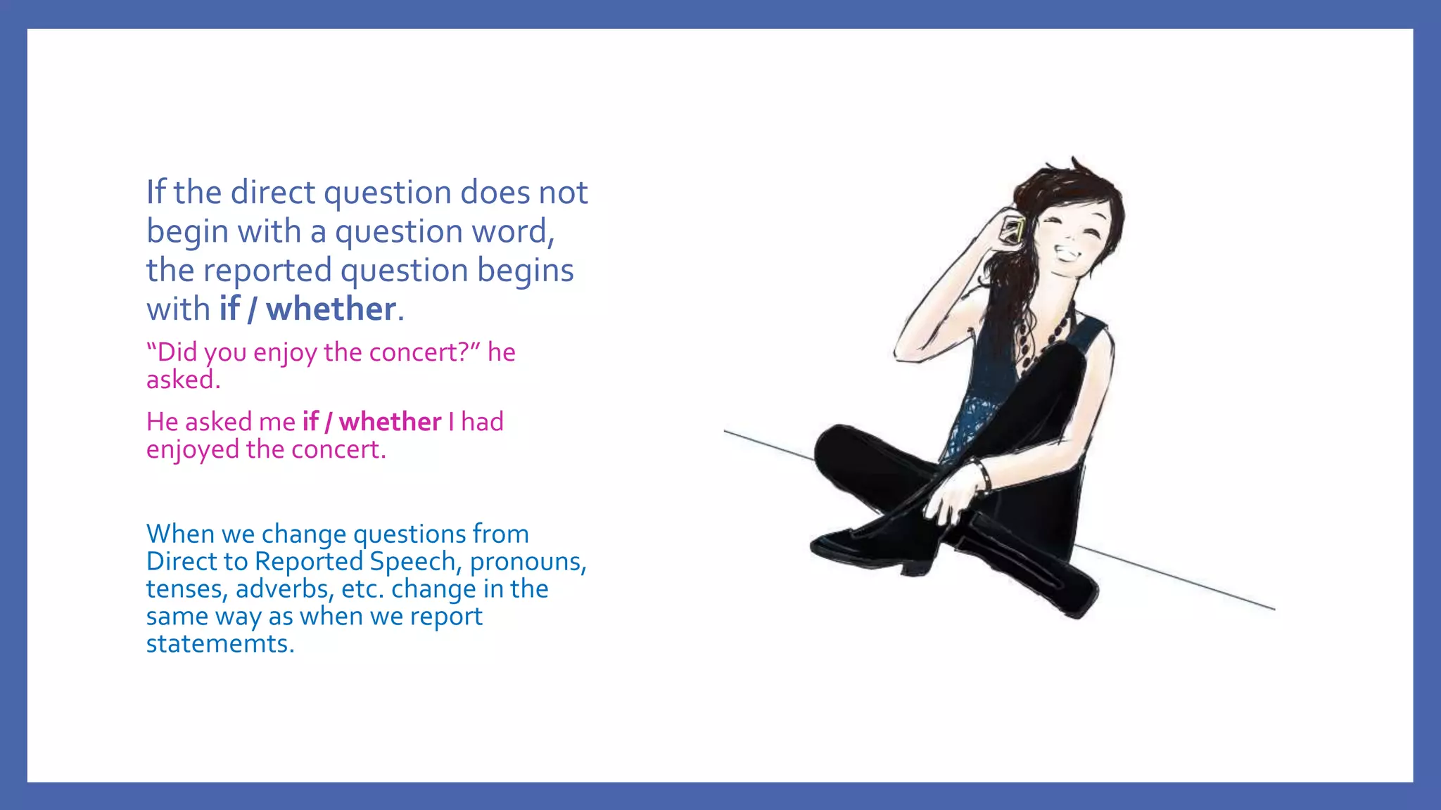 If the direct question does not
begin with a question word,
the reported question begins
with if / whether.
“Did you enjoy the concert?” he
asked.
He asked me if / whether I had
enjoyed the concert.
When we change questions from
Direct to Reported Speech, pronouns,
tenses, adverbs, etc. change in the
same way as when we report
statememts.
 