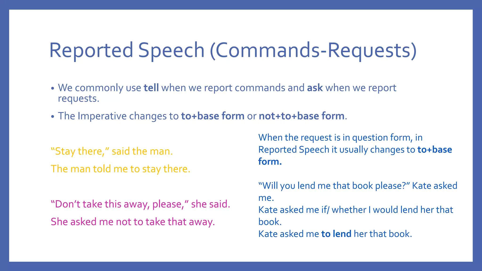 Reported Speech (Commands-Requests)
• We commonly use tell when we report commands and ask when we report
requests.
• The Imperative changes to to+base form or not+to+base form.
“Stay there,” said the man.
The man told me to stay there.
“Don’t take this away, please,” she said.
She asked me not to take that away.
When the request is in question form, in
Reported Speech it usually changes to to+base
form.
“Will you lend me that book please?” Kate asked
me.
Kate asked me if/ whether I would lend her that
book.
Kate asked me to lend her that book.
 