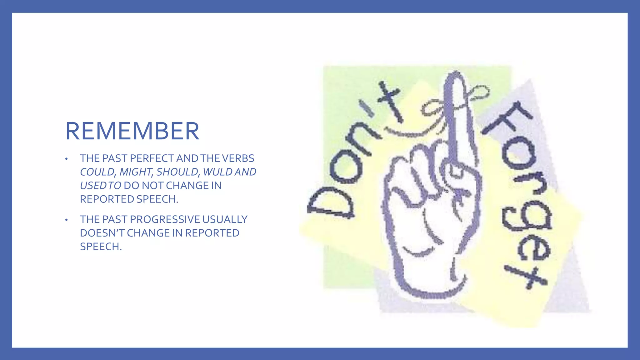 REMEMBER
• THE PAST PERFECT ANDTHEVERBS
COULD, MIGHT, SHOULD,WULD AND
USEDTO DO NOT CHANGE IN
REPORTED SPEECH.
• THE PAST PROGRESSIVE USUALLY
DOESN’T CHANGE IN REPORTED
SPEECH.
 
