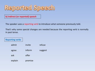 b) Indirect (or reported) speech
The speaker uses a reporting verb to introduce what someone previously told.
That’s why some special changes are needed because the reporting verb is normally
in past tense.
Reporting verbs
admit
agree
ask
explain
invite
inform
offer
promise
refuse
suggest
 