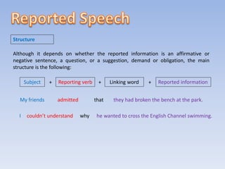 Although it depends on whether the reported information is an affirmative or
negative sentence, a question, or a suggestion, demand or obligation, the main
structure is the following:
Structure
Subject Reporting verb
+ + Linking word + Reported information
My friends admitted that they had broken the bench at the park.
I couldn’t understand why he wanted to cross the English Channel swimming.
 
