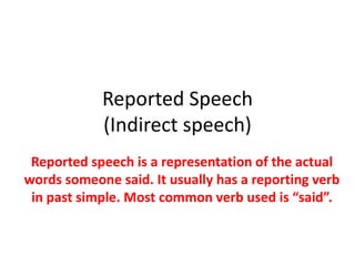 Reported Speech
(Indirect speech)
Reported speech is a representation of the actual
words someone said. It usually has a reporting verb
in past simple. Most common verb used is “said”.
 