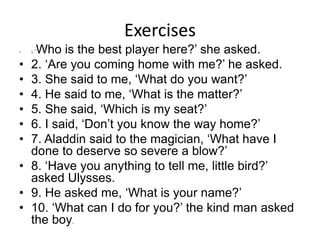 Exercises
• 1. ‘Who is the best player here?’ she asked.
• 2. ‘Are you coming home with me?’ he asked.
• 3. She said to me, ‘What do you want?’
• 4. He said to me, ‘What is the matter?’
• 5. She said, ‘Which is my seat?’
• 6. I said, ‘Don’t you know the way home?’
• 7. Aladdin said to the magician, ‘What have I
done to deserve so severe a blow?’
• 8. ‘Have you anything to tell me, little bird?’
asked Ulysses.
• 9. He asked me, ‘What is your name?’
• 10. ‘What can I do for you?’ the kind man asked
the boy.
 