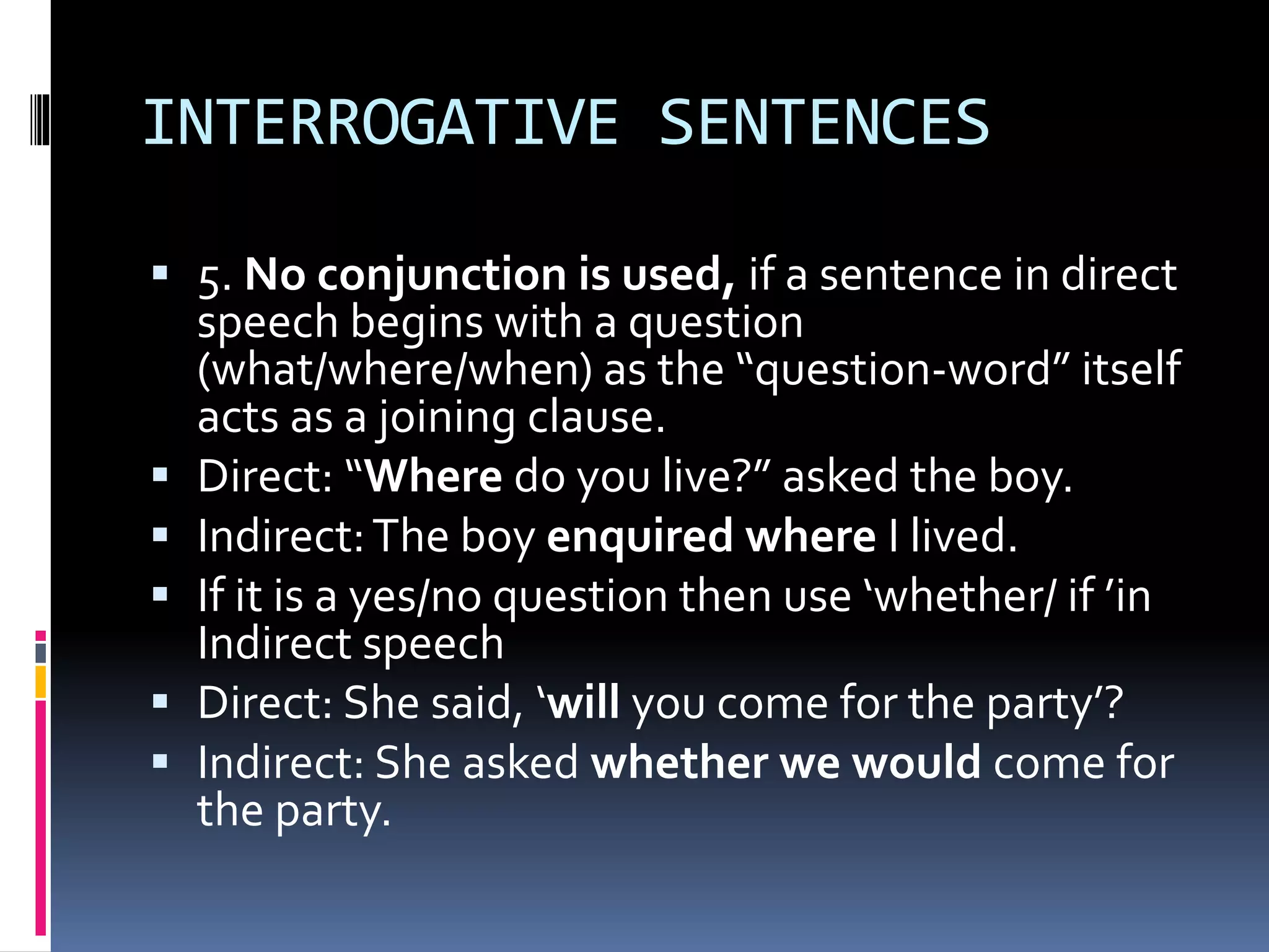 INTERROGATIVE SENTENCES
 5. No conjunction is used, if a sentence in direct
speech begins with a question
(what/where/when) as the “question-word” itself
acts as a joining clause.
 Direct: “Where do you live?” asked the boy.
 Indirect:The boy enquired where I lived.
 If it is a yes/no question then use ‘whether/ if ’in
Indirect speech
 Direct: She said, ‘will you come for the party’?
 Indirect: She asked whether we would come for
the party.
 