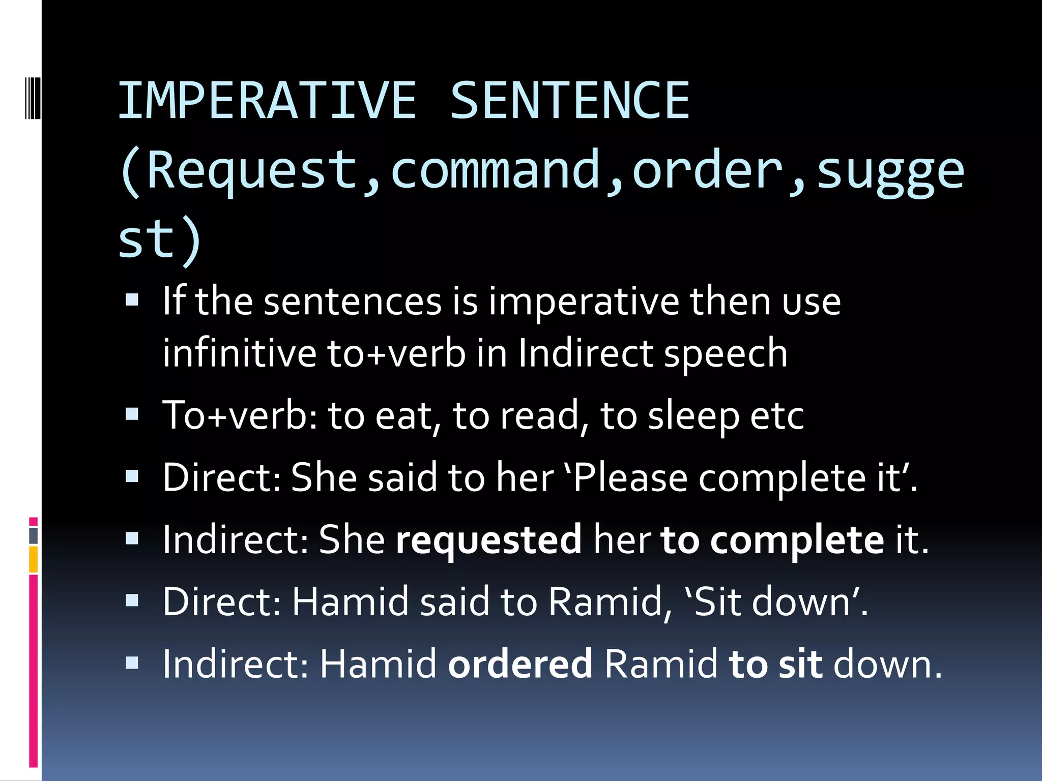 IMPERATIVE SENTENCE
(Request,command,order,sugge
st)
 If the sentences is imperative then use
infinitive to+verb in Indirect speech
 To+verb: to eat, to read, to sleep etc
 Direct: She said to her ‘Please complete it’.
 Indirect: She requested her to complete it.
 Direct: Hamid said to Ramid, ‘Sit down’.
 Indirect: Hamid ordered Ramid to sit down.
 