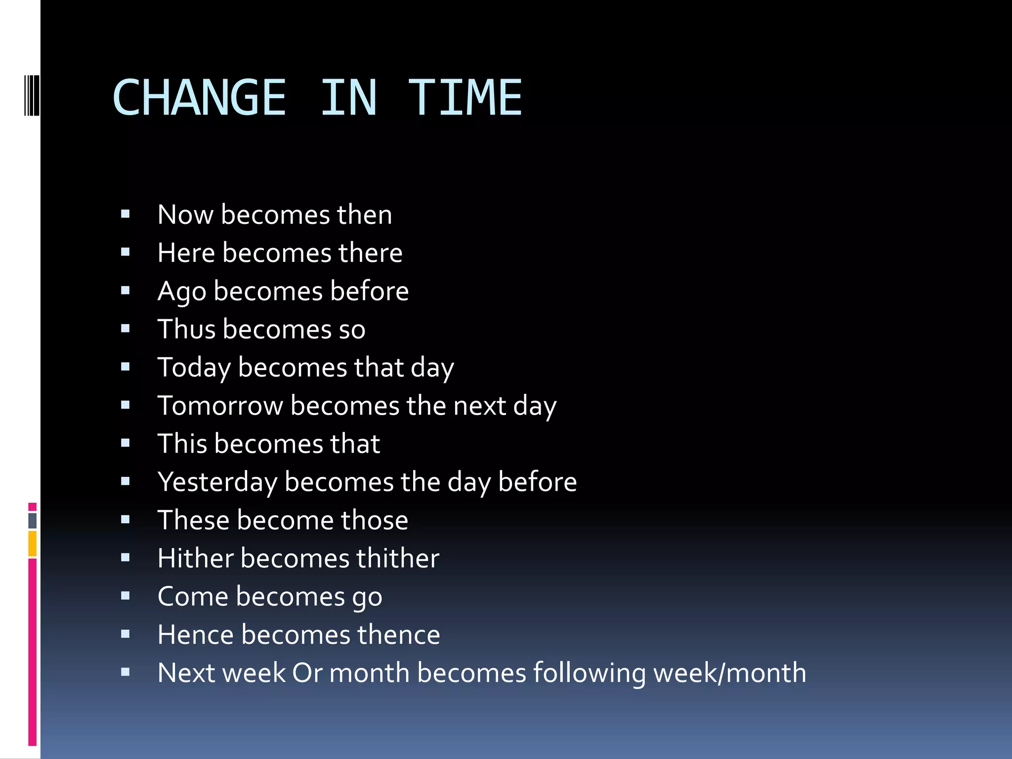CHANGE IN TIME
 Now becomes then
 Here becomes there
 Ago becomes before
 Thus becomes so
 Today becomes that day
 Tomorrow becomes the next day
 This becomes that
 Yesterday becomes the day before
 These become those
 Hither becomes thither
 Come becomes go
 Hence becomes thence
 Next week Or month becomes following week/month
 