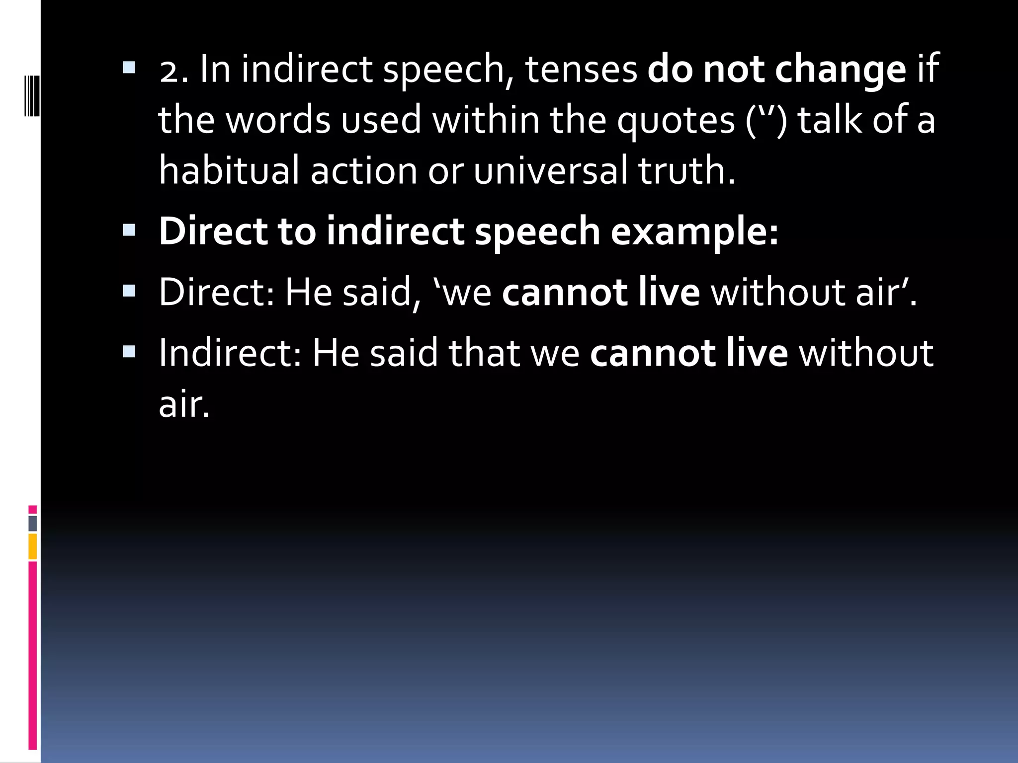  2. In indirect speech, tenses do not change if
the words used within the quotes (‘’) talk of a
habitual action or universal truth.
 Direct to indirect speech example:
 Direct: He said, ‘we cannot live without air’.
 Indirect: He said that we cannot live without
air.
 