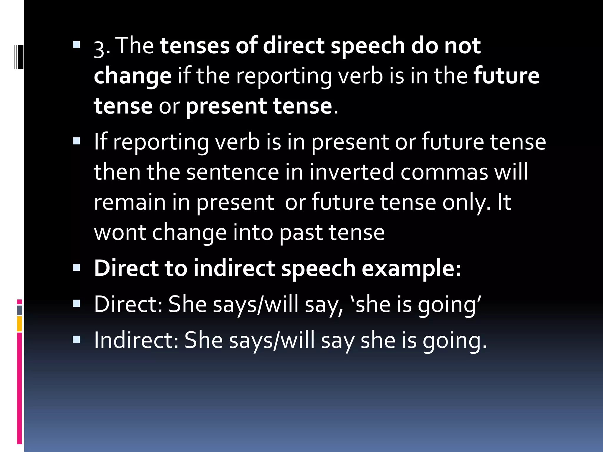  3.The tenses of direct speech do not
change if the reporting verb is in the future
tense or present tense.
 If reporting verb is in present or future tense
then the sentence in inverted commas will
remain in present or future tense only. It
wont change into past tense
 Direct to indirect speech example:
 Direct: She says/will say, ‘she is going’
 Indirect: She says/will say she is going.
 