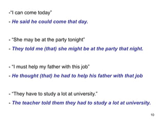 -“I can come today”
- He said he could come that day.
- “She may be at the party tonight”
- They told me (that) she might be at the party that night.
- “I must help my father with this job”
- He thought (that) he had to help his father with that job
- “They have to study a lot at university.”
- The teacher told them they had to study a lot at university.
10
 