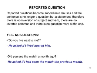 REPORTED QUESTION
Reported questions become subordinate clauses and the
sentence is no longer a question but a statement, therefore
there is no inversion of subject and verb, there are no
inverted commas and there is no question mark at the end.
YES / NO QUESTIONS:
-“Do you live next to me?”
- He asked if I lived next to him.
-Did you see the match a month ago?
-He asked if I had seen the match the previous month.
11
 