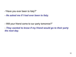 -“Have you ever been to Italy?”
- He asked me if I had ever been to Italy.
- Will your friend come to our party tomorrow?”
- They wanted to know if my friend would go to their party
the next day.
12
 