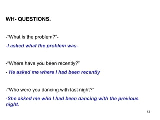 WH- QUESTIONS.
-“What is the problem?”-
-I asked what the problem was.
-“Where have you been recently?”
- He asked me where I had been recently
-“Who were you dancing with last night?”
-She asked me who I had been dancing with the previous
night.
13
 