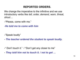 REPORTED ORDERS.
We change the imperative to the infinitive and we use
introductory verbs like tell, order, demand, warn, threat,
shout…
-“Please, come with me.”
-He told me to come with him
-”Speak loudly”
- The teacher ordered the student to speak loudly.
-“ Don’t touch it.” / “Don’t get any closer to me”
- They told him not to touch it. / not to get …
14
 