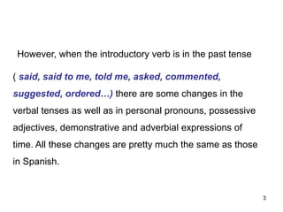 However, when the introductory verb is in the past tense
( said, said to me, told me, asked, commented,
suggested, ordered…) there are some changes in the
verbal tenses as well as in personal pronouns, possessive
adjectives, demonstrative and adverbial expressions of
time. All these changes are pretty much the same as those
in Spanish.
3
 