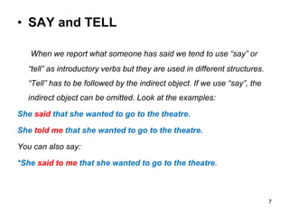 • SAY and TELL
When we report what someone has said we tend to use “say” or
“tell” as introductory verbs but they are used in different structures.
“Tell” has to be followed by the indirect object. If we use “say”, the
indirect object can be omitted. Look at the examples:
She said that she wanted to go to the theatre.
She told me that she wanted to go to the theatre.
You can also say:
*She said to me that she wanted to go to the theatre.
7
 