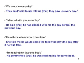 -“We see you every day”
- They said/ said to us/ told us (that) they saw us every day.”
- “I danced with you yesterday”
- He said (that) he had danced with me the day before/ the
previous day.
-“He will come tomorrow if he’s free”
- She told me he would come the following day /the day after
if he was free.
- “I’m reading my favourite book”
- He commented (that) he was reading his favourite book.
8
 