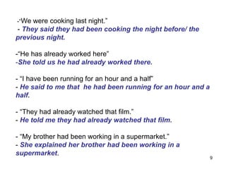 -“We were cooking last night.”
- They said they had been cooking the night before/ the
previous night.
-“He has already worked here”
-She told us he had already worked there.
- “I have been running for an hour and a half”
- He said to me that he had been running for an hour and a
half.
- “They had already watched that film.”
- He told me they had already watched that film.
- “My brother had been working in a supermarket.”
- She explained her brother had been working in a
supermarket.
9
 