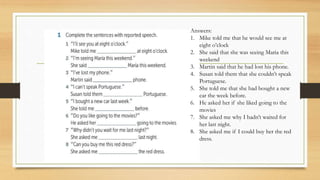 Answers:
1. Mike told me that he would see me at
eight o’clock
2. She said that she was seeing Maria this
weekend
3. Martin said that he had lost his phone.
4. Susan told them that she couldn’t speak
Portuguese.
5. She told me that she had bought a new
car the week before.
6. He asked her if she liked going to the
movies
7. She asked me why I hadn’t waited for
her last night.
8. She asked me if I could buy her the red
dress.
 