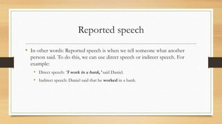 Reported speech
• In other words: Reported speech is when we tell someone what another
person said. To do this, we can use direct speech or indirect speech. For
example:
• Direct speech: 'I work in a bank,' said Daniel.
• Indirect speech: Daniel said that he worked in a bank.
 