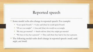 Reported speech
• Some modal verbs also change in reported speech. For example:
• “I can speak French.” -> Luke said (that) he could speak French
• “I’ll see you tonight” -> Lisa said (that) she would see us tonight
• “We may get married” -> Sarah told me (that) they might get married
• “We have to buy her a present” -> They said (that) they had to buy her a present.
• The following modal verbs don’t change in reported speech: would, could,
might, and should.
 