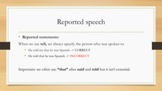 Reported speech
• Reported statements:
When we use tell, we always specify the person who was spoken to.
• He told me that he was Spanish -> CORRECT
• He told that he was Spanish -> INCORRECT
Important: we often use “that” after said and told but it isn’t essential.
 