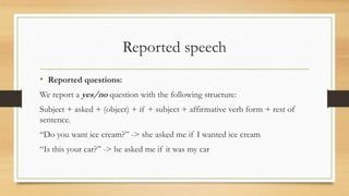 Reported speech
• Reported questions:
We report a yes/no question with the following structure:
Subject + asked + (object) + if + subject + affirmative verb form + rest of
sentence.
“Do you want ice cream?” -> she asked me if I wanted ice cream
“Is this your car?” -> he asked me if it was my car
 