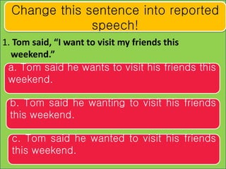 1. Tom said, “I want to visit my friends this
weekend.”
Change this sentence into reported
speech!
a. Tom said he wants to...