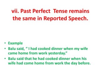 vii. Past Perfect Tense remains
the same in Reported Speech.
• Example
• Balu said, “ I had cooked dinner when my wife
came home from work yesterday.”
• Balu said that he had cooked dinner when his
wife had come home from work the day before.
 