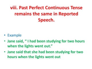 viii. Past Perfect Continuous Tense
remains the same in Reported
Speech.
• Example
• Jane said, “ I had been studying for two hours
when the lights went out.”
• Jane said that she had been studying for two
hours when the lights went out
 