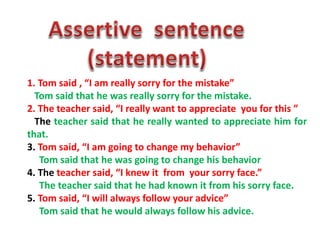 1. Tom said , “I am really sorry for the mistake”
Tom said that he was really sorry for the mistake.
2. The teacher said, “I really want to appreciate you for this ”
The teacher said that he really wanted to appreciate him for
that.
3. Tom said, “I am going to change my behavior”
Tom said that he was going to change his behavior
4. The teacher said, “I knew it from your sorry face.”
The teacher said that he had known it from his sorry face.
5. Tom said, “I will always follow your advice”
Tom said that he would always follow his advice.
 