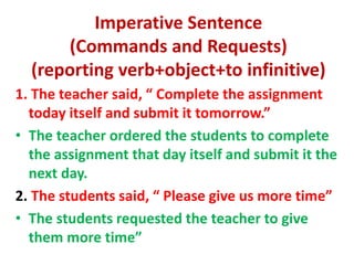 Imperative Sentence
(Commands and Requests)
(reporting verb+object+to infinitive)
1. The teacher said, “ Complete the assignment
today itself and submit it tomorrow.”
• The teacher ordered the students to complete
the assignment that day itself and submit it the
next day.
2. The students said, “ Please give us more time”
• The students requested the teacher to give
them more time”
 
