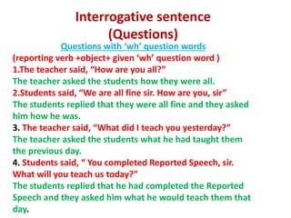 Interrogative sentence
(Questions)
Questions with ‘wh’ question words
(reporting verb +object+ given ‘wh’ question word )
1.The teacher said, “How are you all?”
The teacher asked the students how they were all.
2.Students said, “We are all fine sir. How are you, sir”
The students replied that they were all fine and they asked
him how he was.
3. The teacher said, “What did I teach you yesterday?”
The teacher asked the students what he had taught them
the previous day.
4. Students said, “ You completed Reported Speech, sir.
What will you teach us today?”
The students replied that he had completed the Reported
Speech and they asked him what he would teach them that
day.
 